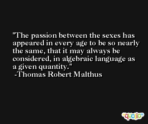 The passion between the sexes has appeared in every age to be so nearly the same, that it may always be considered, in algebraic language as a given quantity. -Thomas Robert Malthus