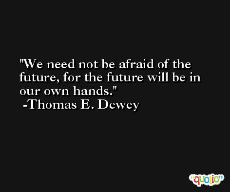 We need not be afraid of the future, for the future will be in our own hands. -Thomas E. Dewey