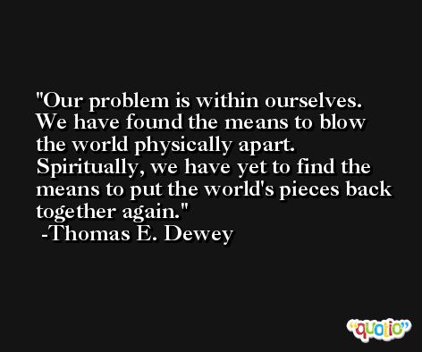 Our problem is within ourselves. We have found the means to blow the world physically apart. Spiritually, we have yet to find the means to put the world's pieces back together again. -Thomas E. Dewey