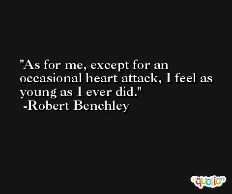 As for me, except for an occasional heart attack, I feel as young as I ever did. -Robert Benchley