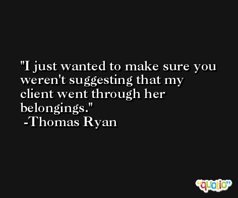I just wanted to make sure you weren't suggesting that my client went through her belongings. -Thomas Ryan