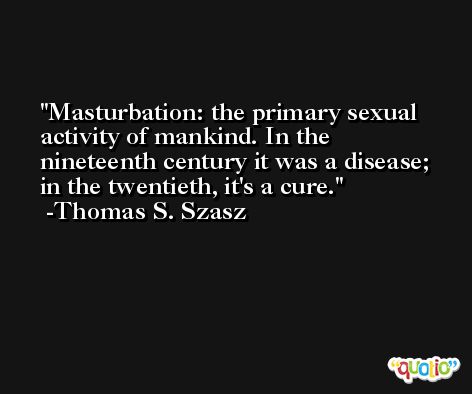Masturbation: the primary sexual activity of mankind. In the nineteenth century it was a disease; in the twentieth, it's a cure. -Thomas S. Szasz