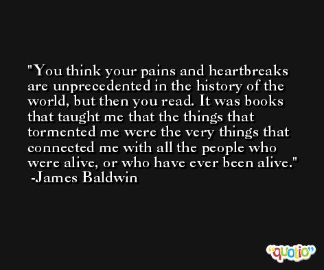 You think your pains and heartbreaks are unprecedented in the history of the world, but then you read. It was books that taught me that the things that tormented me were the very things that connected me with all the people who were alive, or who have ever been alive. -James Baldwin