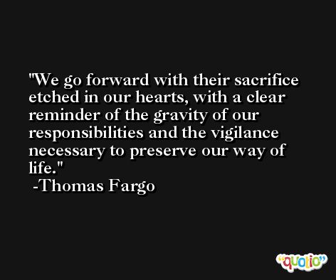 We go forward with their sacrifice etched in our hearts, with a clear reminder of the gravity of our responsibilities and the vigilance necessary to preserve our way of life. -Thomas Fargo