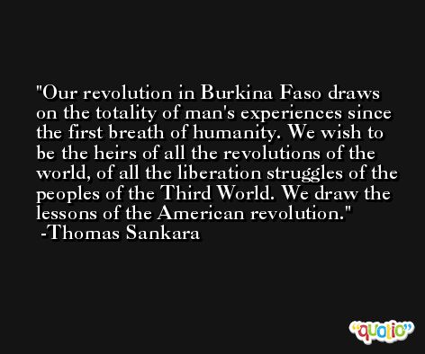 Our revolution in Burkina Faso draws on the totality of man's experiences since the first breath of humanity. We wish to be the heirs of all the revolutions of the world, of all the liberation struggles of the peoples of the Third World. We draw the lessons of the American revolution. -Thomas Sankara