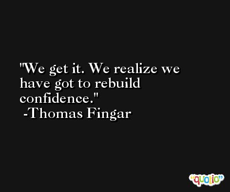 We get it. We realize we have got to rebuild confidence. -Thomas Fingar