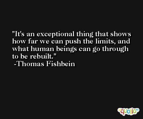 It's an exceptional thing that shows how far we can push the limits, and what human beings can go through to be rebuilt. -Thomas Fishbein
