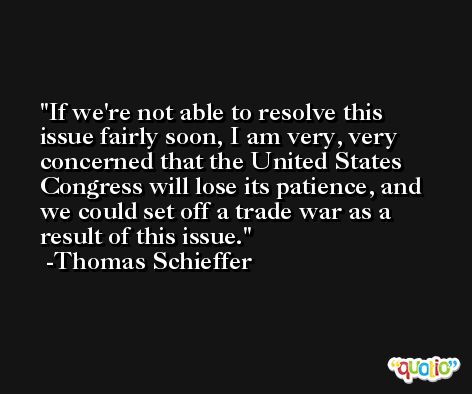 If we're not able to resolve this issue fairly soon, I am very, very concerned that the United States Congress will lose its patience, and we could set off a trade war as a result of this issue. -Thomas Schieffer