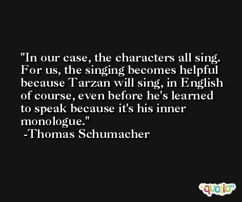 In our case, the characters all sing. For us, the singing becomes helpful because Tarzan will sing, in English of course, even before he's learned to speak because it's his inner monologue. -Thomas Schumacher