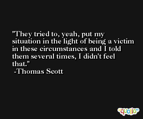 They tried to, yeah, put my situation in the light of being a victim in these circumstances and I told them several times, I didn't feel that. -Thomas Scott