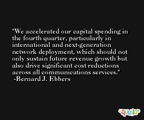 We accelerated our capital spending in the fourth quarter, particularly in international and next-generation network deployment, which should not only sustain future revenue growth but also drive significant cost reductions across all communications services. -Bernard J. Ebbers