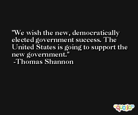 We wish the new, democratically elected government success. The United States is going to support the new government. -Thomas Shannon