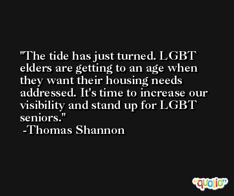 The tide has just turned. LGBT elders are getting to an age when they want their housing needs addressed. It's time to increase our visibility and stand up for LGBT seniors. -Thomas Shannon