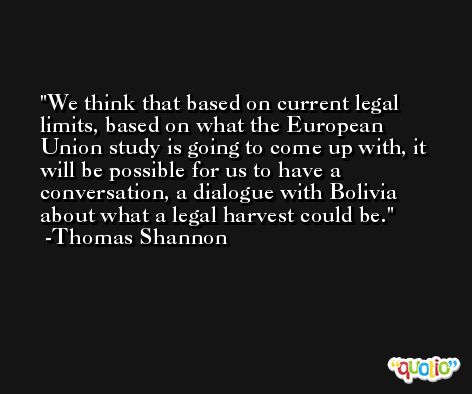 We think that based on current legal limits, based on what the European Union study is going to come up with, it will be possible for us to have a conversation, a dialogue with Bolivia about what a legal harvest could be. -Thomas Shannon