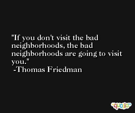 If you don't visit the bad neighborhoods, the bad neighborhoods are going to visit you. -Thomas Friedman