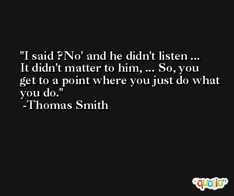 I said ?No' and he didn't listen ... It didn't matter to him, ... So, you get to a point where you just do what you do. -Thomas Smith