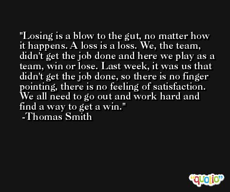 Losing is a blow to the gut, no matter how it happens. A loss is a loss. We, the team, didn't get the job done and here we play as a team, win or lose. Last week, it was us that didn't get the job done, so there is no finger pointing, there is no feeling of satisfaction. We all need to go out and work hard and find a way to get a win. -Thomas Smith