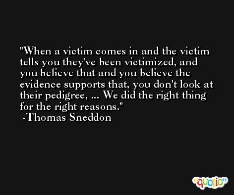 When a victim comes in and the victim tells you they've been victimized, and you believe that and you believe the evidence supports that, you don't look at their pedigree, ... We did the right thing for the right reasons. -Thomas Sneddon