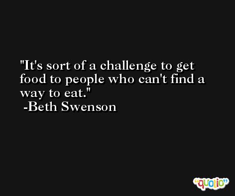 It's sort of a challenge to get food to people who can't find a way to eat. -Beth Swenson