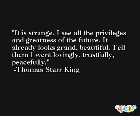 It is strange. I see all the privileges and greatness of the future. It already looks grand, beautiful. Tell them I went lovingly, trustfully, peacefully. -Thomas Starr King
