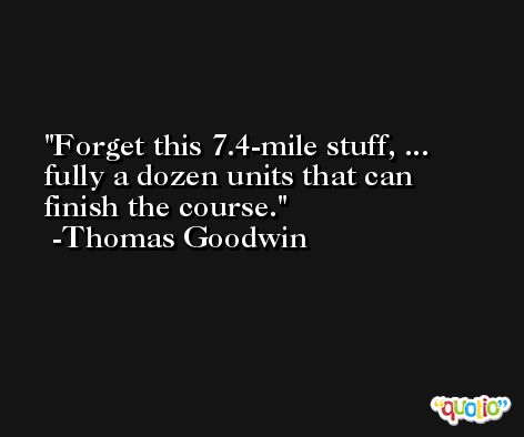 Forget this 7.4-mile stuff, ... fully a dozen units that can finish the course. -Thomas Goodwin