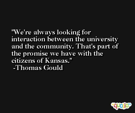 We're always looking for interaction between the university and the community. That's part of the promise we have with the citizens of Kansas. -Thomas Gould
