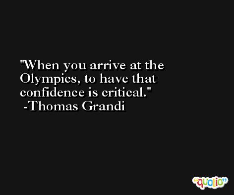 When you arrive at the Olympics, to have that confidence is critical. -Thomas Grandi