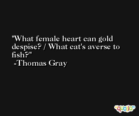 What female heart can gold despise? / What cat's averse to fish? -Thomas Gray