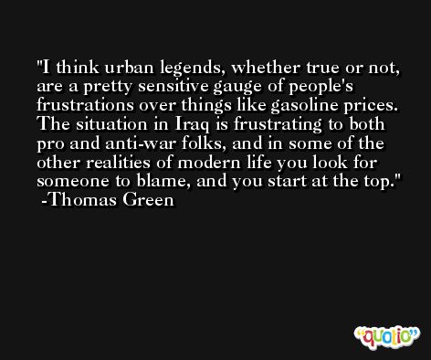 I think urban legends, whether true or not, are a pretty sensitive gauge of people's frustrations over things like gasoline prices. The situation in Iraq is frustrating to both pro and anti-war folks, and in some of the other realities of modern life you look for someone to blame, and you start at the top. -Thomas Green