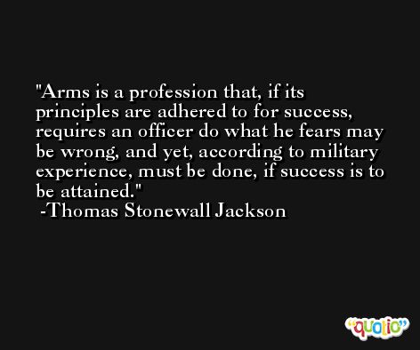 Arms is a profession that, if its principles are adhered to for success, requires an officer do what he fears may be wrong, and yet, according to military experience, must be done, if success is to be attained. -Thomas Stonewall Jackson