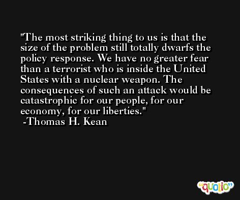 The most striking thing to us is that the size of the problem still totally dwarfs the policy response. We have no greater fear than a terrorist who is inside the United States with a nuclear weapon. The consequences of such an attack would be catastrophic for our people, for our economy, for our liberties. -Thomas H. Kean