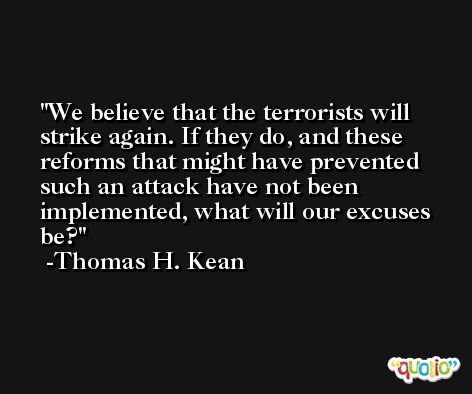 We believe that the terrorists will strike again. If they do, and these reforms that might have prevented such an attack have not been implemented, what will our excuses be? -Thomas H. Kean
