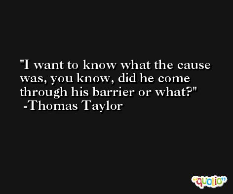 I want to know what the cause was, you know, did he come through his barrier or what? -Thomas Taylor