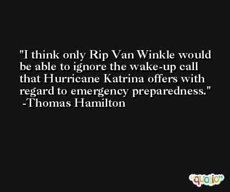 I think only Rip Van Winkle would be able to ignore the wake-up call that Hurricane Katrina offers with regard to emergency preparedness. -Thomas Hamilton