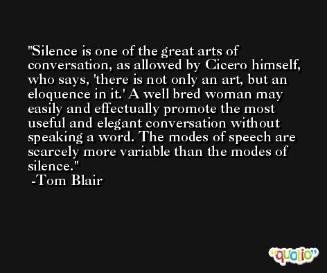 Silence is one of the great arts of conversation, as allowed by Cicero himself, who says, 'there is not only an art, but an eloquence in it.' A well bred woman may easily and effectually promote the most useful and elegant conversation without speaking a word. The modes of speech are scarcely more variable than the modes of silence. -Tom Blair