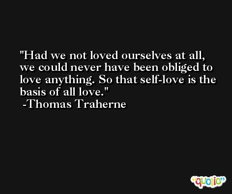 Had we not loved ourselves at all, we could never have been obliged to love anything. So that self-love is the basis of all love. -Thomas Traherne