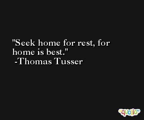 Seek home for rest, for home is best. -Thomas Tusser