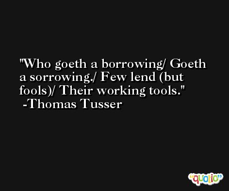 Who goeth a borrowing/ Goeth a sorrowing./ Few lend (but fools)/ Their working tools. -Thomas Tusser