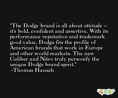 The Dodge brand is all about attitude -- it's bold, confident and assertive. With its performance reputation and trademark good value, Dodge fits the profile of American brands that work in Europe and other world markets. The new Caliber and Nitro truly personify the unique Dodge brand spirit. -Thomas Hausch