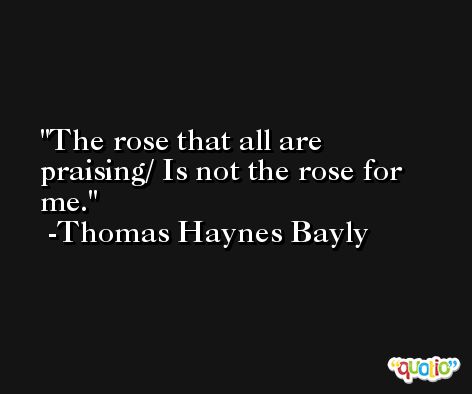 The rose that all are praising/ Is not the rose for me. -Thomas Haynes Bayly