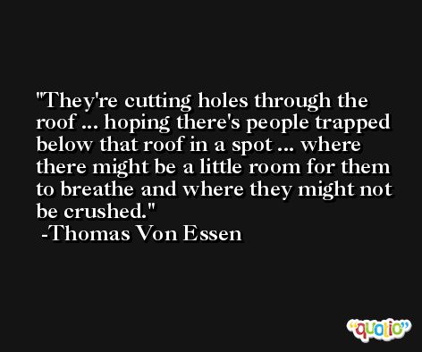 They're cutting holes through the roof ... hoping there's people trapped below that roof in a spot ... where there might be a little room for them to breathe and where they might not be crushed. -Thomas Von Essen