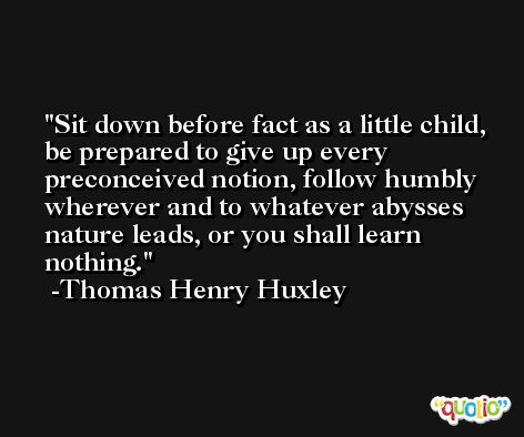 Sit down before fact as a little child, be prepared to give up every preconceived notion, follow humbly wherever and to whatever abysses nature leads, or you shall learn nothing. -Thomas Henry Huxley