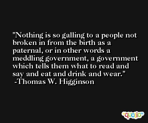 Nothing is so galling to a people not broken in from the birth as a paternal, or in other words a meddling government, a government which tells them what to read and say and eat and drink and wear. -Thomas W. Higginson