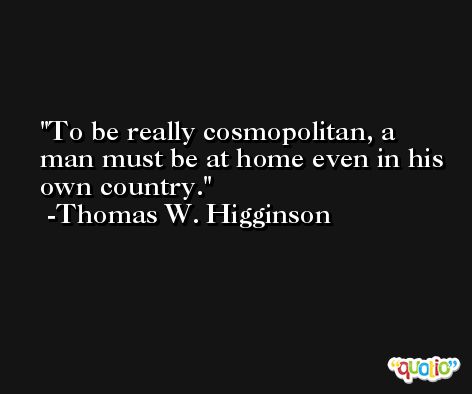 To be really cosmopolitan, a man must be at home even in his own country. -Thomas W. Higginson