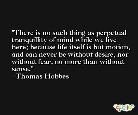There is no such thing as perpetual tranquillity of mind while we live here; because life itself is but motion, and can never be without desire, nor without fear, no more than without sense. -Thomas Hobbes