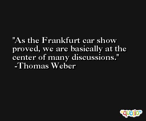 As the Frankfurt car show proved, we are basically at the center of many discussions. -Thomas Weber