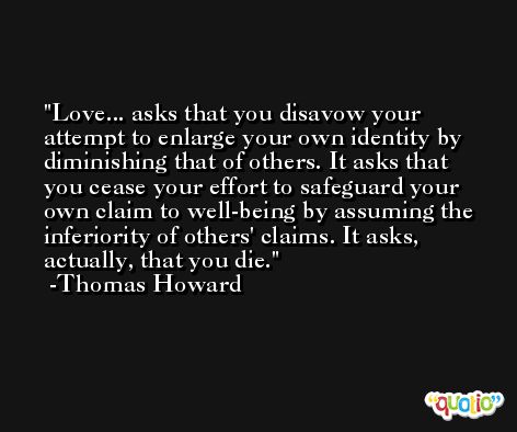 Love... asks that you disavow your attempt to enlarge your own identity by diminishing that of others. It asks that you cease your effort to safeguard your own claim to well-being by assuming the inferiority of others' claims. It asks, actually, that you die. -Thomas Howard