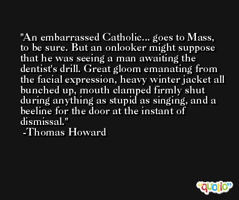 An embarrassed Catholic... goes to Mass, to be sure. But an onlooker might suppose that he was seeing a man awaiting the dentist's drill. Great gloom emanating from the facial expression, heavy winter jacket all bunched up, mouth clamped firmly shut during anything as stupid as singing, and a beeline for the door at the instant of dismissal. -Thomas Howard
