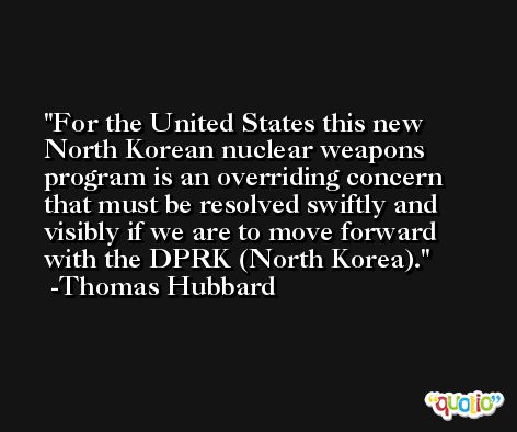 For the United States this new North Korean nuclear weapons program is an overriding concern that must be resolved swiftly and visibly if we are to move forward with the DPRK (North Korea). -Thomas Hubbard