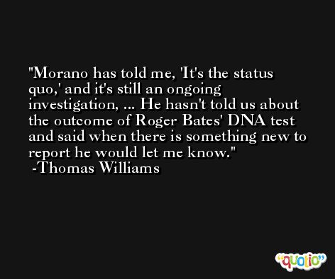 Morano has told me, 'It's the status quo,' and it's still an ongoing investigation, ... He hasn't told us about the outcome of Roger Bates' DNA test and said when there is something new to report he would let me know. -Thomas Williams
